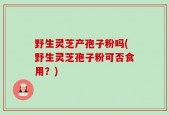 野生灵芝产孢子粉吗(野生灵芝孢子粉可否食用？)