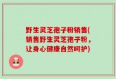野生灵芝孢子粉销售(销售野生灵芝孢子粉，让身心健康自然呵护)