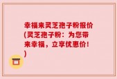 幸福来灵芝孢子粉报价(灵芝孢子粉：为您带来幸福，立享优惠价！)