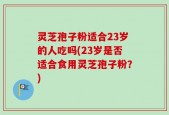灵芝孢子粉适合23岁的人吃吗(23岁是否适合食用灵芝孢子粉？)