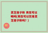 灵芝孢子粉 男性可以喝吗(男性可以饮用灵芝孢子粉吗？)