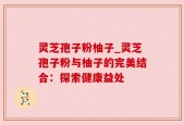 灵芝孢子粉柚子_灵芝孢子粉与柚子的完美结合：探索健康益处