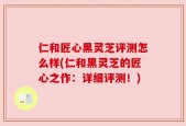 仁和匠心黑灵芝评测怎么样(仁和黑灵芝的匠心之作：详细评测！)