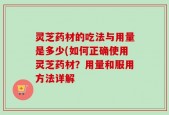 灵芝药材的吃法与用量是多少(如何正确使用灵芝药材？用量和服用方法详解