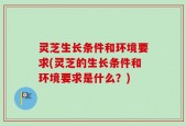 灵芝生长条件和环境要求(灵芝的生长条件和环境要求是什么？)