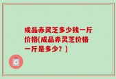 成品赤灵芝多少钱一斤价格(成品赤灵芝价格一斤是多少？)