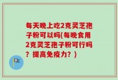 每天晚上吃2克灵芝孢子粉可以吗(每晚食用2克灵芝孢子粉可行吗？提高免疫力？)