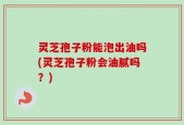 灵芝孢子粉能泡出油吗(灵芝孢子粉会油腻吗？)