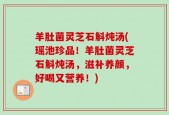 羊肚菌灵芝石斛炖汤(瑶池珍品！羊肚菌灵芝石斛炖汤，滋补养颜，好喝又营养！)