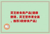 灵芝即食类产品(健康便捷，灵芝营养更全面，推荐3款即食产品)