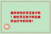 痛风特效药灵芝孢子粉？解析灵芝孢子粉在痛风治疗中的作用？