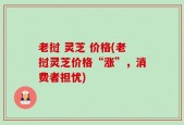 老挝 灵芝 价格(老挝灵芝价格“涨”，消费者担忧)