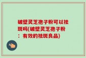 破壁灵芝孢子粉可以祛斑吗(破壁灵芝孢子粉：有效的祛斑良品)