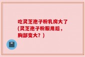 吃灵芝孢子粉乳房大了(灵芝孢子粉服用后，胸部变大？)