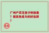 广州产灵芝孢子粉胶囊？提高免疫力的好选择？