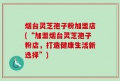 烟台灵芝孢子粉加盟店(“加盟烟台灵芝孢子粉店，打造健康生活新选择”)