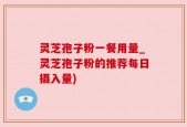 灵芝孢子粉一餐用量_灵芝孢子粉的推荐每日摄入量)