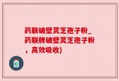 药联破壁灵芝孢子粉_药联牌破壁灵芝孢子粉，高效吸收)