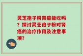 灵芝孢子粉肾癌能吃吗？探讨灵芝孢子粉对肾癌的治疗作用及注意事项？