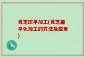 灵芝压平加工(灵芝扁平化加工的方法及应用)