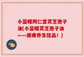 小蓝帽同仁堂灵芝孢子油(小蓝帽灵芝孢子油——健康养生佳品！)