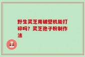 野生灵芝用破壁机能打碎吗？灵芝孢子粉制作法