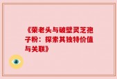 《荣老头与破壁灵芝孢子粉：探索其独特价值与关联》