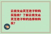 云南文山灵芝孢子粉购买指南？了解云南文山灵芝孢子粉的选择和购买？