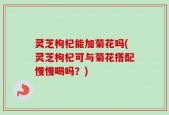 灵芝枸杞能加菊花吗(灵芝枸杞可与菊花搭配慢慢喝吗？)