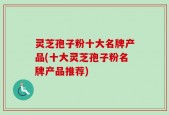 灵芝孢子粉十大名牌产品(十大灵芝孢子粉名牌产品推荐)