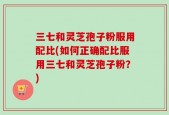 三七和灵芝孢子粉服用配比(如何正确配比服用三七和灵芝孢子粉？)