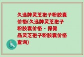 久选牌灵芝孢子粉胶囊价格(久选牌灵芝孢子粉胶囊价格 - 保健品灵芝孢子粉胶囊价格查询)