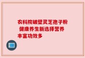 农科院破壁灵芝孢子粉 健康养生新选择营养丰富功效多