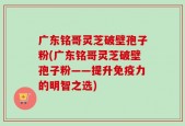 广东铭哥灵芝破壁孢子粉(广东铭哥灵芝破壁孢子粉——提升免疫力的明智之选)