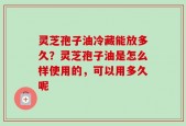 灵芝孢子油冷藏能放多久？灵芝孢子油是怎么样使用的，可以用多久呢
