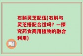 石斛灵芝配伍(石斛与灵芝搭配合适吗？—探究药食两用植物的融合利用)