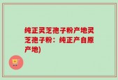 纯正灵芝孢子粉产地灵芝孢子粉：纯正产自原产地)