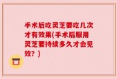 手术后吃灵芝要吃几次才有效果(手术后服用灵芝要持续多久才会见效？)