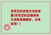 甘灵芝的食用方法及用量(甘灵芝的正确食用方法和用量解析，分享给你！)