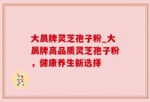 大晨牌灵芝孢子粉_大晨牌高品质灵芝孢子粉，健康养生新选择