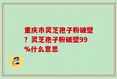 重庆市灵芝孢子粉破壁？灵芝孢子粉破壁99%什么意思
