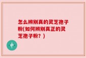 怎么辨别真的灵芝孢子粉(如何辨别真正的灵芝孢子粉？)