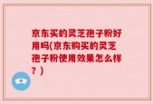 京东买的灵芝孢子粉好用吗(京东购买的灵芝孢子粉使用效果怎么样？)