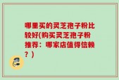 哪里买的灵芝孢子粉比较好(购买灵芝孢子粉推荐：哪家店值得信赖？)