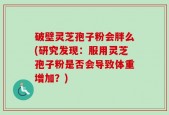 破壁灵芝孢子粉会胖么(研究发现：服用灵芝孢子粉是否会导致体重增加？)