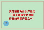 灵芝菌称为什么产品之一(灵芝菌被誉为保健行业的明星产品之一)