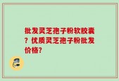 批发灵芝孢子粉软胶囊？优质灵芝孢子粉批发价格？