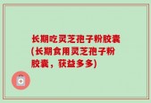 长期吃灵芝孢子粉胶囊(长期食用灵芝孢子粉胶囊，获益多多)