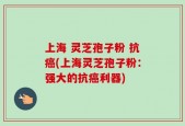 上海 灵芝孢子粉 抗癌(上海灵芝孢子粉：强大的抗癌利器)