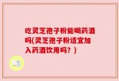 吃灵芝孢子粉能喝药酒吗(灵芝孢子粉适宜加入药酒饮用吗？)